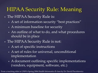  The HIPAA Security Rule is:
 A set of information security “best practices”
 A minimum baseline for security
 An outline of what to do, and what procedures
should be in place
 The HIPAA Security Rule is not:
 A set of specific instructions
 A set of rules for universal, unconditional
implementation
 A document outlining specific implementations
(vendors, equipment, software, etc.)
HIPAA Security Rule: Meaning
From a teaching slide in UMN’s Spring 2006 Health Informatics II class by Dr. David Pieczkiewicz
 