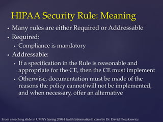  Many rules are either Required or Addressable
 Required:
 Compliance is mandatory
 Addressable:
 If a specification in the Rule is reasonable and
appropriate for the CE, then the CE must implement
 Otherwise, documentation must be made of the
reasons the policy cannot/will not be implemented,
and when necessary, offer an alternative
HIPAA Security Rule: Meaning
From a teaching slide in UMN’s Spring 2006 Health Informatics II class by Dr. David Pieczkiewicz
 