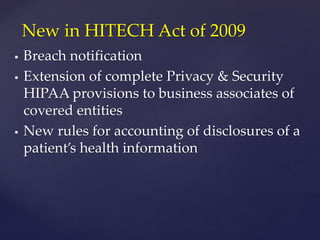  Breach notification
 Extension of complete Privacy & Security
HIPAA provisions to business associates of
covered entities
 New rules for accounting of disclosures of a
patient’s health information
New in HITECH Act of 2009
 