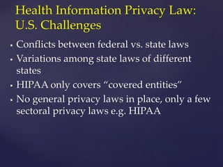  Conflicts between federal vs. state laws
 Variations among state laws of different
states
 HIPAA only covers “covered entities”
 No general privacy laws in place, only a few
sectoral privacy laws e.g. HIPAA
Health Information Privacy Law:
U.S. Challenges
 