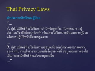 คำประกำศสิทธิของผู้ป่วย
“...
7. ผู้ป่วยมีสิทธิที่จะได้รับการปกปิดข้อมูลเกี่ยวกับตนเอง จากผู้
ประกอบวิชาชีพโดยเคร่งครัด เว้นแต่จะได้รับความยินยอมจากผู้ป่วย
หรือการปฏิบัติหน้าที่ตามกฎหมาย
...
9. ผู้ป่วยมีสิทธิที่จะได้รับทราบข้อมูลเกี่ยวกับรักษาพยาบาลเฉพาะ
ของตนที่ปรากฏในเวชระเบียนเมื่อร้องขอ ทั้งนี้ ข้อมูลดังกล่าวต้องไม่
เป็นการละเมิดสิทธิส่วนตัวของบุคคลอื่น
...”
Thai Privacy Laws
 