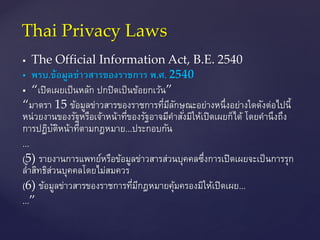  The Official Information Act, B.E. 2540
 พรบ.ข้อมูลข่ำวสำรของรำชกำร พ.ศ. 2540
 “เปิดเผยเป็นหลัก ปกปิดเป็นข้อยกเว้น”
“มาตรา 15 ข้อมูลข่าวสารของราชการที่มีลักษณะอย่างหนึ่งอย่างใดดังต่อไปนี้
หน่วยงานของรัฐหรือเจ้าหน้าที่ของรัฐอาจมีคาสั่งมิให้เปิดเผยก็ได้ โดยคานึงถึง
การปฏิบัติหน้าที่ตามกฎหมาย...ประกอบกัน
...
(5) รายงานการแพทย์หรือข้อมูลข่าวสารส่วนบุคคลซึ่งการเปิดเผยจะเป็นการรุก
ล้าสิทธิส่วนบุคคลโดยไม่สมควร
(6) ข้อมูลข่าวสารของราชการที่มีกฎหมายคุ้มครองมิให้เปิดเผย...
...”
Thai Privacy Laws
 