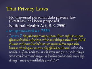  No universal personal data privacy law
(Draft law has been proposed)
 National Health Act, B.E. 2550
 พรบ.สุขภาพแห่งชาติ พ.ศ. 2550
 “มาตรา 7 ข้อมูลด้านสุขภาพของบุคคล เป็นความลับส่วนบุคคล
ผู้ใดจะนาไปเปิดเผยในประการที่น่าจะทาให้บุคคลนั้นเสียหายไม่ได้
เว้นแต่การเปิดเผยนั้นเป็นไปตามความประสงค์ของบุคคลนั้น
โดยตรง หรือมีกฎหมายเฉพาะบัญญัติให้ต้องเปิดเผย แต่ไม่ว่าใน
กรณีใด ๆ ผู้ใดจะอาศัยอานาจหรือสิทธิตามกฎหมายว่าด้วยข้อมูล
ข่าวสารของราชการหรือกฎหมายอื่นเพื่อขอเอกสารเกี่ยวกับข้อมูล
ด้านสุขภาพของบุคคลที่ไม่ใช่ของตนไม่ได้”
Thai Privacy Laws
 