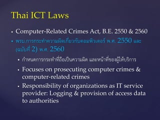  Computer-Related Crimes Act, B.E. 2550 & 2560
 พรบ.การกระทาความผิดเกี่ยวกับคอมพิวเตอร์ พ.ศ. 2550 และ
(ฉบับที่ 2) พ.ศ. 2560
 กำหนดกำรกระทำที่ถือเป็นควำมผิด และหน้ำที่ของผู้ให้บริกำร
 Focuses on prosecuting computer crimes &
computer-related crimes
 Responsibility of organizations as IT service
provider: Logging & provision of access data
to authorities
Thai ICT Laws
 