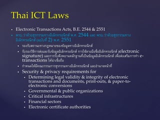  Electronic Transactions Acts, B.E. 2544 & 2551
 พรบ.ว่าด้วยธุรกรรมทางอิเล็กทรอนิกส์ พ.ศ. 2544 และ พรบ.ว่าด้วยธุรกรรมทาง
อิเล็กทรอนิกส์ (ฉบับที่ 2) พ.ศ. 2551
 รองรับสถานะทางกฎหมายของข้อมูลทางอิเล็กทรอนิกส์
 รับรองวิธีการส่งและรับข้อมูลอิเล็กทรอนิกส์ การใช้ลายมือชื่ออิเล็กทรอนิกส์ (electronic
signature) และการรับฟังพยานหลักฐานที่เป็นข้อมูลอิเล็กทรอนิกส์ เพื่อส่งเสริมการทา e-
transactions ให้น่าเชื่อถือ
 กาหนดให้มีคณะกรรมการธุรกรรมทางอิเล็กทรอนิกส์ และอานาจหน้าที่
 Security & privacy requirements for
 Determining legal validity & integrity of electronic
transactions and documents, print-outs, & paper-to-
electronic conversions
 Governmental & public organizations
 Critical infrastructures
 Financial sectors
 Electronic certificate authorities
Thai ICT Laws
 