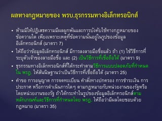  ห้ามมิให้ปฏิเสธความมีผลผูกพันและการบังคับใช้ทางกฎหมายของ
ข้อความใด เพียงเพราะเหตุที่ข้อความนั้นอยู่ในรูปของข้อมูล
อิเล็กทรอนิกส์ (มาตรา 7)
 ให้ถือว่าข้อมูลอิเล็กทรอนิกส์ มีการลงลายมือชื่อแล้ว ถ้า (1) ใช้วิธีการที่
ระบุตัวเจ้าของลายมือชื่อ และ (2) เป็นวิธีการที่เชื่อถือได้ (มาตรา 9)
 ธุรกรรมทางอิเล็กทรอนิกส์ที่ได้กระทาตามวิธีการแบบปลอดภัยที่กาหนด
ใน พรฎ. ให้สันนิษฐานว่าเป็นวิธีการที่เชื่อถือได้ (มาตรา 25)
 คาขอ การอนุญาต การจดทะเบียน คาสั่งทางปกครอง การชาระเงิน การ
ประกาศ หรือการดาเนินการใดๆ ตามกฎหมายกับหน่วยงานของรัฐหรือ
โดยหน่วยงานของรัฐ ถ้าได้กระทาในรูปของข้อมูลอิเล็กทรอนิกส์ตาม
หลักเกณฑ์และวิธีการที่กาหนดโดย พรฎ. ให้ถือว่ามีผลโดยชอบด้วย
กฎหมาย (มาตรา 35)
ผลทางกฎหมายของ พรบ.ธุรกรรมทางอิเล็กทรอนิกส์
 