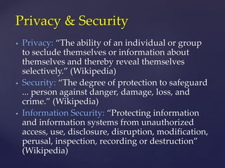  Privacy: “The ability of an individual or group
to seclude themselves or information about
themselves and thereby reveal themselves
selectively.” (Wikipedia)
 Security: “The degree of protection to safeguard
... person against danger, damage, loss, and
crime.” (Wikipedia)
 Information Security: “Protecting information
and information systems from unauthorized
access, use, disclosure, disruption, modification,
perusal, inspection, recording or destruction”
(Wikipedia)
Privacy & Security
 