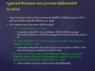  พรฎ.กาหนดประเภทธุรกรรมในทางแพ่งและพาณิชย์ที่ยกเว้นมิหนากฎหมายว่าด้วย
ธุรกรรมทางอิเล็กทรอนิกส์มาใช้บังคับ พ.ศ. 2549
 ประกาศคณะกรรมการธุรกรรมทางอิเล็กทรอนิกส์
 เรื่อง การรับรองสิ่งพิมพ์ออก พ.ศ. 2555
 กาหนดหลักเกณฑ์และวิธีการรับรองสิ่งพิมพ์ออก (Print-Out) ของข้อมูล
อิเล็กทรอนิกส์ เพื่อให้สามารถใช้อ้างอิงแทนข้อมูลอิเล็กทรอนิกส์ และมีผลใช้แทนต้นฉบับ
ได้
 เรื่อง หลักเกณฑ์และวิธีการในการจัดทาหรือแปลงเอกสารและข้อความให้อยู่ในรูปของ
ข้อมูลอิเล็กทรอนิกส์ พ.ศ. 2553
 กาหนดหลักเกณฑ์และวิธีการในการจัดทาหรือแปลงเอกสารและข้อความที่ได้มีการจัดทา
หรือแปลงให้อยู่ในรูปของข้อมูลอิเล็กทรอนิกส์ในภายหลัง
 เรื่อง แนวทางการจัดทาแนวนโยบาย (Certificate Policy) และแนวปฏิบัติ
(Certification Practice Statement) ของผู้ให้บริการออกใบรับรอง
อิเล็กทรอนิกส์ (Certificate Authority) พ.ศ. 2552
 ว่าด้วยการให้บริการออกใบรับรองอิเล็กทรอนิกส์ (Certificate)
กฎหมายลาดับรองของ พรบ.ธุรกรรมทางอิเล็กทรอนิกส์
(บางส่วน)
 