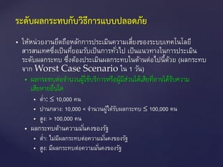  ให้หน่วยงานยึดถือหลักการประเมินความเสี่ยงของระบบเทคโนโลยี
สารสนเทศซึ่งเป็นที่ยอมรับเป็นการทั่วไป เป็นแนวทางในการประเมิน
ระดับผลกระทบ ซึ่งต้องประเมินผลกระทบในด้านต่อไปนี้ด้วย (ผลกระทบ
จาก Worst Case Scenario ใน 1 วัน)
 ผลกระทบต่อจำนวนผู้ใช้บริกำรหรือผู้มีส่วนได้เสียที่อำจได้รับควำม
เสียหำยอื่นใด
 ต่า: ≤ 10,000 คน
 ปานกลาง: 10,000 < จานวนผู้ได้รับผลกระทบ ≤ 100,000 คน
 สูง: > 100,000 คน
 ผลกระทบด้านความมั่นคงของรัฐ
 ต่า: ไม่มีผลกระทบต่อความมั่นคงของรัฐ
 สูง: มีผลกระทบต่อความมั่นคงของรัฐ
ระดับผลกระทบกับวิธีการแบบปลอดภัย
 