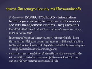  อ้างอิงมาตรฐาน ISO/IEC 27001:2005 - Information
technology - Security techniques - Information
security management systems - Requirements
 มีผลใช้บังคับเมื่อพ้น 360 วัน นับแต่วันประกาศในราชกิจจานุเบกษา (19 ธ.ค.
2555) คือ 14 ธ.ค. 2556
 ไม่มีบทกาหนดโทษ เป็นเพียงมาตรฐานสาหรับ “วิธีการที่เชื่อถือได้” ในการ
พิจารณาความน่าเชื่อถือในทางกฎหมายของธุรกรรมทางอิเล็กทรอนิกส์ แต่มีผล
ในเชิงภาพลักษณ์และน้าหนักการนาข้อมูลอิเล็กทรอนิกส์ไปเป็นพยานหลักฐานใน
การต่อสู้คดีในศาลหรือการดาเนินการทางกฎหมาย
 คณะกรรมการธุรกรรมทางอิเล็กทรอนิกส์อาจพิจารณาประกาศเผยแพร่รายชื่อ
หน่วยงานที่มีการจัดทานโยบายและแนวปฏิบัติโดยสอดคล้องกับวิธีการแบบ
ปลอดภัย เพื่อให้สาธารณชนทราบเป็นการทั่วไปก็ได้
ประกาศ เรื่อง มาตรฐาน Security ตามวิธีการแบบปลอดภัย
 