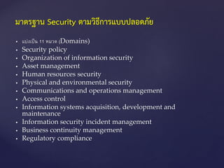  แบ่งเป็น 11 หมวด (Domains)
 Security policy
 Organization of information security
 Asset management
 Human resources security
 Physical and environmental security
 Communications and operations management
 Access control
 Information systems acquisition, development and
maintenance
 Information security incident management
 Business continuity management
 Regulatory compliance
มาตรฐาน Security ตามวิธีการแบบปลอดภัย
 
