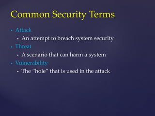  Attack
 An attempt to breach system security
 Threat
 A scenario that can harm a system
 Vulnerability
 The “hole” that is used in the attack
Common Security Terms
 