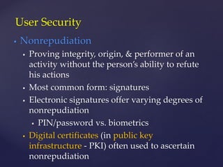  Nonrepudiation
 Proving integrity, origin, & performer of an
activity without the person’s ability to refute
his actions
 Most common form: signatures
 Electronic signatures offer varying degrees of
nonrepudiation
 PIN/password vs. biometrics
 Digital certificates (in public key
infrastructure - PKI) often used to ascertain
nonrepudiation
User Security
 