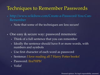 Techniques to Remember Passwords
 http://www.wikihow.com/Create-a-Password-You-Can-
Remember
 Note that some of the techniques are less secure!
 One easy & secure way: password mnemonic
 Think of a full sentence that you can remember
 Ideally the sentence should have 8 or more words, with
numbers and symbols
 Use first character of each word as password
 Sentence: I love reading all 7 Harry Potter books!
 Password: Ilra7HPb!
 Voila!
Personal opinion. No legal responsibility assumed.
 