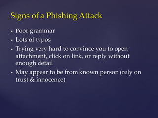  Poor grammar
 Lots of typos
 Trying very hard to convince you to open
attachment, click on link, or reply without
enough detail
 May appear to be from known person (rely on
trust & innocence)
Signs of a Phishing Attack
 