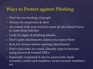 Don’t be too trusting of people
 Always be suspicious & alert
 An e-mail with your friend’s name & info doesn’t have
to come from him/her
 Look for signs of phishing attacks
 Don’t open attachments unless you expect them
 Scan for viruses before opening attachments
 Don’t click links in e-mail. Directly type in browser
using known & trusted URLs
 Especially cautioned if ask for passwords, bank
accounts, credit card numbers, social security numbers,
etc.
Ways to Protect against Phishing
 