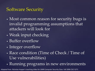  Most common reason for security bugs is
invalid programming assumptions that
attackers will look for
 Weak input checking
 Buffer overflow
 Integer overflow
 Race condition (Time of Check / Time of
Use vulnerabilities)
 Running programs in new environments
Software Security
Adapted from Nicholas Hopper’s teaching slides for UMN Computer Security Class Fall 2006 CSCI 5271
 