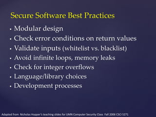  Modular design
 Check error conditions on return values
 Validate inputs (whitelist vs. blacklist)
 Avoid infinite loops, memory leaks
 Check for integer overflows
 Language/library choices
 Development processes
Secure Software Best Practices
Adapted from Nicholas Hopper’s teaching slides for UMN Computer Security Class Fall 2006 CSCI 5271
 