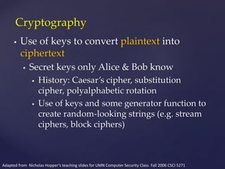  Use of keys to convert plaintext into
ciphertext
 Secret keys only Alice & Bob know
 History: Caesar’s cipher, substitution
cipher, polyalphabetic rotation
 Use of keys and some generator function to
create random-looking strings (e.g. stream
ciphers, block ciphers)
Cryptography
Adapted from Nicholas Hopper’s teaching slides for UMN Computer Security Class Fall 2006 CSCI 5271
 
