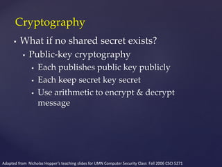  What if no shared secret exists?
 Public-key cryptography
 Each publishes public key publicly
 Each keep secret key secret
 Use arithmetic to encrypt & decrypt
message
Cryptography
Adapted from Nicholas Hopper’s teaching slides for UMN Computer Security Class Fall 2006 CSCI 5271
 