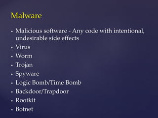  Malicious software - Any code with intentional,
undesirable side effects
 Virus
 Worm
 Trojan
 Spyware
 Logic Bomb/Time Bomb
 Backdoor/Trapdoor
 Rootkit
 Botnet
Malware
 