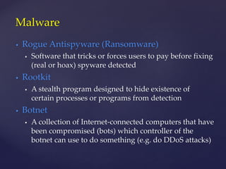 Rogue Antispyware (Ransomware)
 Software that tricks or forces users to pay before fixing
(real or hoax) spyware detected
 Rootkit
 A stealth program designed to hide existence of
certain processes or programs from detection
 Botnet
 A collection of Internet-connected computers that have
been compromised (bots) which controller of the
botnet can use to do something (e.g. do DDoS attacks)
Malware
 