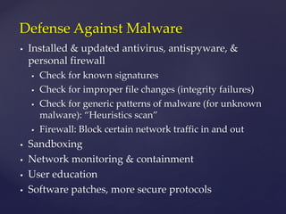  Installed & updated antivirus, antispyware, &
personal firewall
 Check for known signatures
 Check for improper file changes (integrity failures)
 Check for generic patterns of malware (for unknown
malware): “Heuristics scan”
 Firewall: Block certain network traffic in and out
 Sandboxing
 Network monitoring & containment
 User education
 Software patches, more secure protocols
Defense Against Malware
 