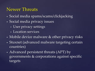  Social media spams/scams/clickjacking
 Social media privacy issues
 User privacy settings
 Location services
 Mobile device malware & other privacy risks
 Stuxnet (advanced malware targeting certain
countries)
 Advanced persistent threats (APT) by
governments & corporations against specific
targets
Newer Threats
 