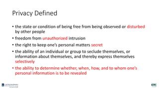 Privacy Defined
• the state or condition of being free from being observed or disturbed
by other people
• freedom from unauthorized intrusion
• the right to keep one’s personal matters secret
• the ability of an individual or group to seclude themselves, or
information about themselves, and thereby express themselves
selectively
• the ability to determine whether, when, how, and to whom one’s
personal information is to be revealed
 