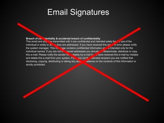 Breach of confidentiality & accidental breach of confidentiality
This email and any files transmitted with it are confidential and intended solely for the use of the
individual or entity to whom they are addressed. If you have received this email in error please notify
the system manager. This message contains confidential information and is intended only for the
individual named. If you are not the named addressee you should not disseminate, distribute or copy
this e-mail. Please notify the sender immediately by e-mail if you have received this e-mail by mistake
and delete this e-mail from your system. If you are not the intended recipient you are notified that
disclosing, copying, distributing or taking any action in reliance on the contents of this information is
strictly prohibited.
Email Signatures
 