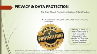 The Road Ahead: Practical Implications & Best Practices
PRIVACY & DATA PROTECTION
 Phani Krishna, CISA, CISM, CISSP, CAIIB...Head of IT Audit,
Essentra Plc.
Disclaimer: The views, opinions, findings, and conclusions or recommendations expressed in this presentation are strictly those of the presenter and are for information purposes only.
They do not necessarily reflect the views of Essentra or the other organizations served by the presenter. Essentra or the other organizations served, take no responsibility for any errors
or omissions in, or for the correctness of, the information contained in this presentation.
‘Privacy’, a noun: “A
state in which one is
not observed or
disturbed by other
people” or “The state
of being free from
public attention”
 