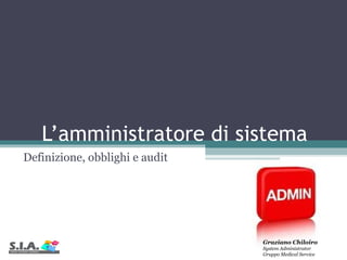 L’amministratore di sistema  Definizione, obblighi e audit Graziano Chiloiro System Administrator Gruppo Medical Service  