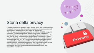 Storia della privacy
Il concetto si sviluppa fin dell’Antica Grecia, quando, in una serie di trattati filosofici
si inizia a far riferimento ad un “senso di riservatezza”. La connotazione odierna di
privacy, però, si afferma a seguito della caduta del feudalesimo.
XVIII e XIX rappresenterebbero un'era prolifica per il diritto. Nel 1890, due giuristi
statunitensi, Louis Brandeis e Samuel Warren, pubblicarono “The Right of
Privacy” sulla Harward Law Review, prima monografia giuridica a riconoscere “The
right to be let alone”, “Diritto ad essere lasciato da solo”. Esprimendo in queste
parole il desiderio di una propria ed inviolabile intimità. I primi casi di violazione si
presentano tra gli anni ’50 e ’60. Caso particolarmente significativo è la sentenza
emessa dalla Corte di Cassazione nel 1963. Il settimanale italiano “Tempo”
ottenne attenzione popolare diffondendo una serie di particolari inerenti alla vita
intima di Claretta Petacci, amante di Benito Mussolini. A seguito della
constatazione ne scaturì una denuncia da parte della sorella minore della
Petacci, Miria di San Servolo.
 