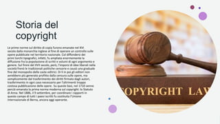 Storia del
copyright
Le prime norme sul diritto di copia furono emanate nel XVI
secolo dalla monarchia inglese al fine di operare un controllo sulle
opere pubblicate nel territorio nazionale. Col diffondersi dei
primi torchi tipografici, infatti, fu ampliata enormemente la
diffusione fra la popolazione di scritti e volumi di ogni argomento e
genere. Sul finire del XVII secolo, però, l'imporsi di idee liberali nella
società frenò le tradizionali politiche censorie e causò una graduale
fine del monopolio delle caste editrici. Di lì in poi gli editori non
avrebbero più generato profitto dalla censura sulle opere, ma
semplicemente dal trasferimento dei diritti firmato dagli autori,
trasferimento in ogni caso necessario per l'altrimenti troppo
costosa pubblicazione delle opere. Su queste basi, nel 1710 venne
perciò emanata la prima norma moderna sul copyright: lo Statuto
di Anna. Nel 1886, il 9 settembre, per coordinare i rapporti in
questo campo di tutti i paesi iscritti fu costituita l'Unione
internazionale di Berna, ancora oggi operante.
 