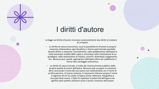 I diritti d'autore
La legge sul diritto d’autore riconosce sostanzialmente due diritti al creatore
di un’opera:
• un diritto di natura economica: ossia la possibilità di sfruttare la propria
creazione ottenendone ogni beneficio e ritorno patrimoniale possibile.
Questo diritto si sostanzia, normalmente, nella pubblicazione dell’opera e
nella eventuale vendita delle copie o comunque nella realizzazione di un
guadagno, nella realizzazione di mostre, concerti, download a pagamento,
ecc. Nessuno può, quindi, appropriarsi dell’opera altrui per pubblicarla o
trarne altro vantaggio economico;
• un diritto di natura morale: si tratta del riconoscimento pubblico della
propria qualità di autore dell’opera. Nessuno può usurpare la creazione
altrui oscurando il nome del suo autore e/o sostituendolo con il nome di
un’altra persona. In buona sostanza, è necessario indicare sempre il nome
e cognome di chi ha creato un’opera d’arte, letteraria, fotografica o
musicale deve essere. Il fatto di rispettare la paternità dell’opera non
significa però poterla utilizzare senza il previo consenso dell’autore.
 