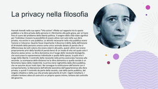 La privacy nella filosofia
Hannah Arendt nella sua opera "Vita activa" riflette sul rapporto tra lo spazio
pubblico e la sfera privata della persona in riferimento alla polis greca, per arrivare
fino al cuore del problema della libertà politica. Il sorgere della città-stato significò
per l'individuo ricevere la possibilità di essere attivo non solo nella sua sfera
privata, ma anche in una pubblica. Le attività necessarie nella vita pubblica erano
l’azione e il discorso. Quanto fosse importante il discorso è detto dalla definizione
di Aristotele della persona umana come unico animale dotato di parola che si
differenziava da tutti coloro che erano esterni alla polis, questi ultimi non erano
propriamente privi della facoltà di parola bensì di un modo di vita nel quale solo il
discorso aveva senso. La sfera domestica era il luogo delle necessità biologiche,
che assicurava la sopravvivenza individuale e quella della specie, la polis era il
luogo della libertà: il controllo della necessità nella prima assicurava l’accesso alla
seconda. La scomparsa della distanza tra la sfera domestica e quella sociale è un
fenomeno tipico della modernità: la prima viene inghiottita dalla sfera pubblica,
che ne assume alcuni tratti tipici. Ne consegue la sostituzione dell'azione con il
comportamento, la liberazione dell'attività lavorativa dall'appartenenza alla sfera
privata, e quindi il controllo da parte della società, cioè della parte pubblica, del
singolo cittadino e della sua vita privata (peculiarità di tutti i regimi totalitari). I
cittadini tentano allora di costruirsi un proprio spazio intimo, lontano dal controllo
del governo.
 