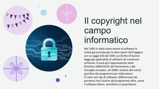 Il copyright nel
campo
informatico
Nel 1992 in Italia viene esteso al software la
tutela già prevista per le altre opere dell'ingegno
con la Legge 633 del 1941 sul Diritto D'Autore:
legge già applicabile al software da numerose
sentenze. Si avrà poi l'approvazione della
Direttiva 2009/24/CE del Parlamento e del
Consiglio europeo, nel 2009, relativa alla tutela
giuridica dei programmi per elaboratore.
Ci sono vari tipi di software, differenziati dai
permessi che l'autore del programma offre, come
il software libero, semilibero e proprietario.
 