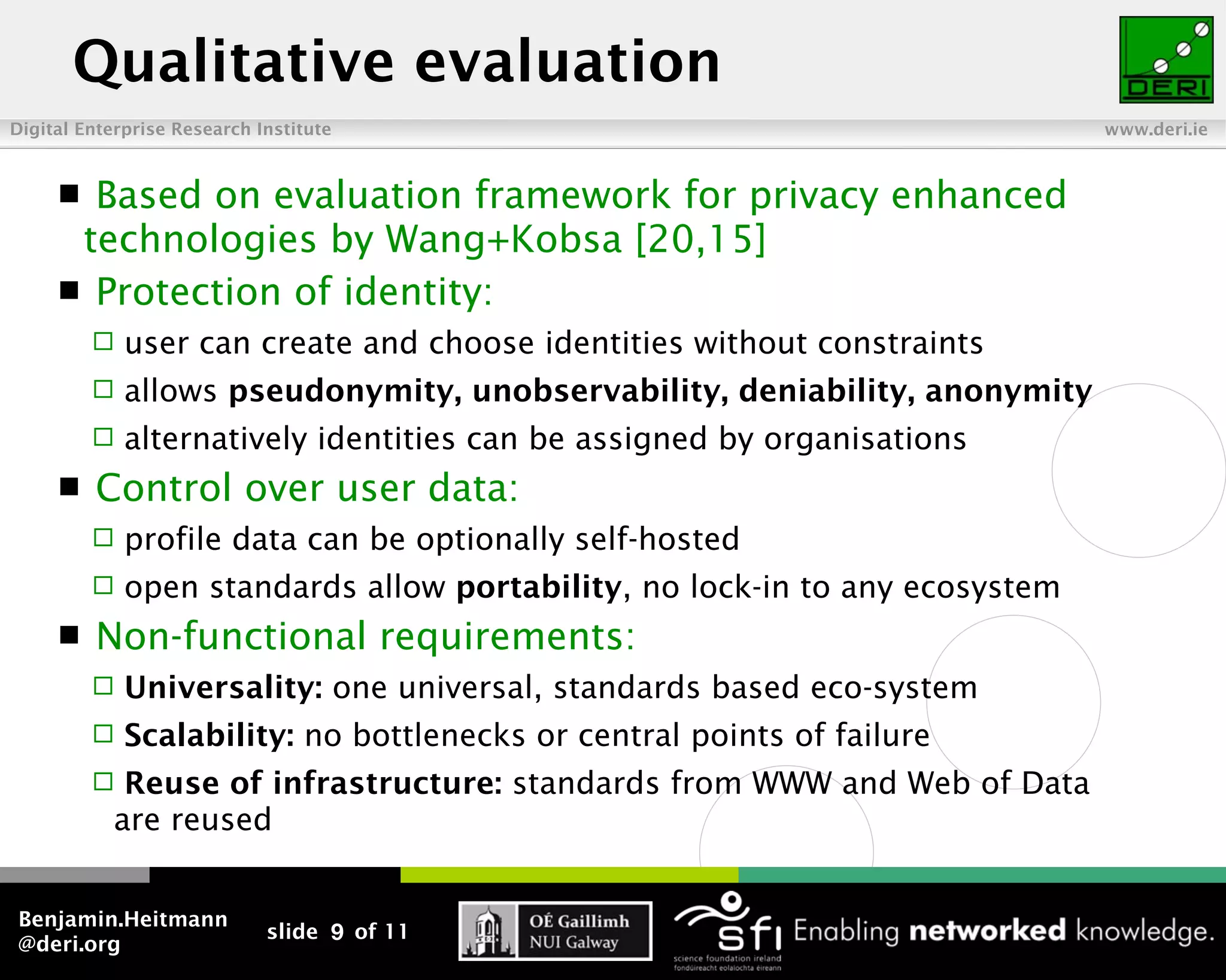Qualitative evaluation
Digital Enterprise Research Institute                                        www.deri.ie



      Based on evaluation framework for privacy enhanced
      technologies by Wang+Kobsa [20,15]
      Protection of identity:
            user can create and choose identities without constraints
            allows pseudonymity, unobservability, deniability, anonymity
            alternatively identities can be assigned by organisations
        Control over user data:
            profile data can be optionally self-hosted
            open standards allow portability, no lock-in to any ecosystem
        Non-functional requirements:
            Universality: one universal, standards based eco-system
            Scalability: no bottlenecks or central points of failure
           Reuse of infrastructure: standards from WWW and Web of Data
           are reused


Benjamin.Heitmann
                             slide 9 of 11
@deri.org
 