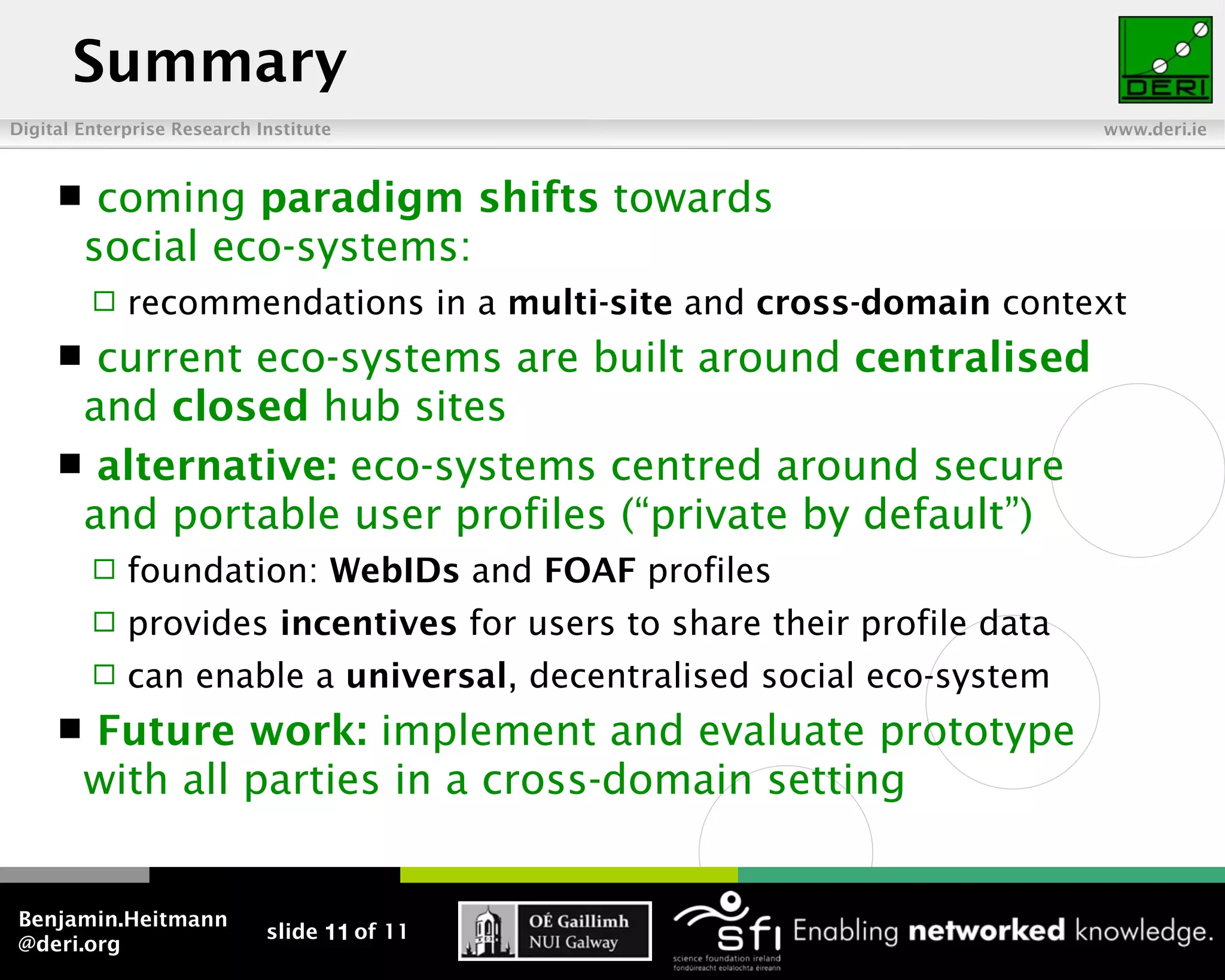 Summary
Digital Enterprise Research Institute                                    www.deri.ie



         coming paradigm shifts towards
         social eco-systems:
            recommendations in a multi-site and cross-domain context
      current eco-systems are built around centralised
      and closed hub sites
      alternative: eco-systems centred around secure
      and portable user profiles (“private by default”)
            foundation: WebIDs and FOAF profiles
            provides incentives for users to share their profile data
            can enable a universal, decentralised social eco-system
        Future work: implement and evaluate prototype
         with all parties in a cross-domain setting


Benjamin.Heitmann
                             slide 11 of 11
@deri.org
 