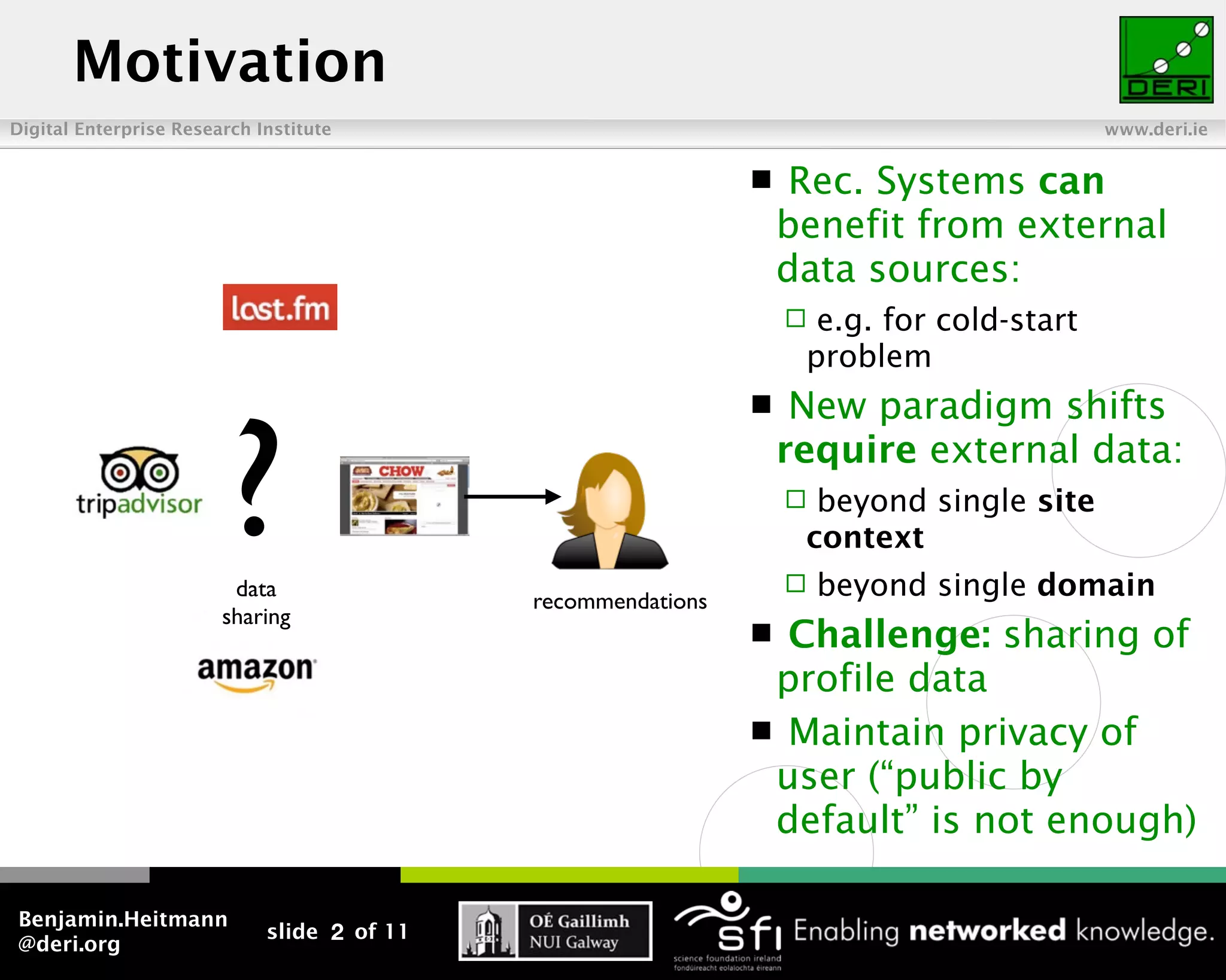 Motivation
Digital Enterprise Research Institute                                                      www.deri.ie


                                                                   Rec. Systems can
                                                                   benefit from external
                                                                   data sources:
                                                                    e.g. for cold-start
                                                                    problem




                         ?
                                                                   New paradigm shifts
                                                                   require external data:
                                                                    beyond single site
                                                                    context
                         data
                                             recommendations
                                                                      beyond single domain
                        sharing
                                                                Challenge: sharing of
                                                                profile data
                                                                Maintain privacy of
                                                                user (“public by
                                                                default” is not enough)

Benjamin.Heitmann
                             slide 2 of 11
@deri.org
 