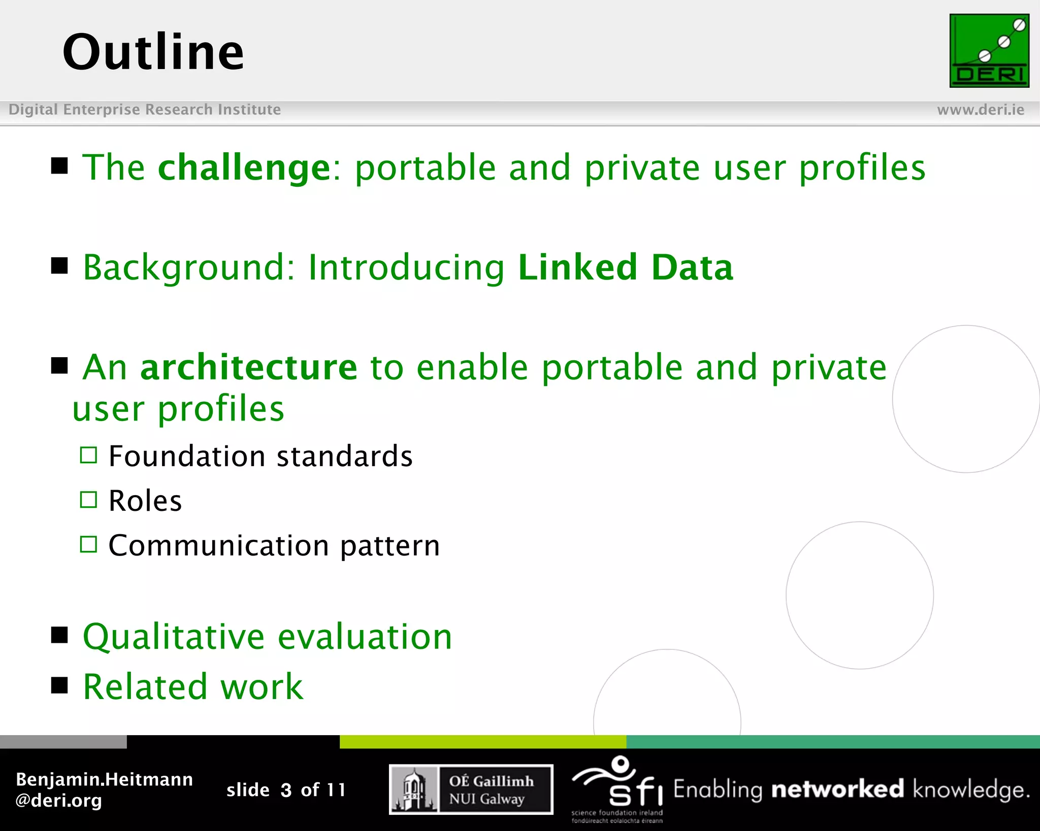 Outline
Digital Enterprise Research Institute                         www.deri.ie



         The challenge: portable and private user profiles

         Background: Introducing Linked Data

         An architecture to enable portable and private
         user profiles
            Foundation standards
            Roles
            Communication pattern


         Qualitative evaluation
         Related work

Benjamin.Heitmann
                             slide 3 of 11
@deri.org
 