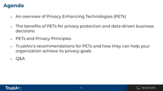 5
Agenda
▪ An overview of Privacy Enhancing Technologies (PETs)
▪ The beneﬁts of PETs for privacy protection and data-driven business
decisions
▪ PETs and Privacy Principles
▪ TrustArc's recommendations for PETs and how they can help your
organization achieve its privacy goals
▪ Q&A
 