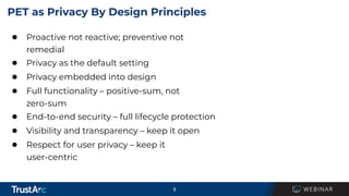 9
PET as Privacy By Design Principles
● Proactive not reactive; preventive not
remedial
● Privacy as the default setting
● Privacy embedded into design
● Full functionality – positive-sum, not
zero-sum
● End-to-end security – full lifecycle protection
● Visibility and transparency – keep it open
● Respect for user privacy – keep it
user-centric
 