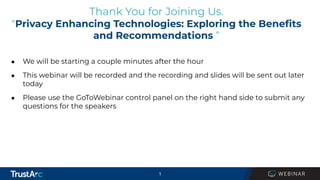 1
Thank You for Joining Us.
“Privacy Enhancing Technologies: Exploring the Beneﬁts
and Recommendations ”
● We will be starting a couple minutes after the hour
● This webinar will be recorded and the recording and slides will be sent out later
today
● Please use the GoToWebinar control panel on the right hand side to submit any
questions for the speakers
 