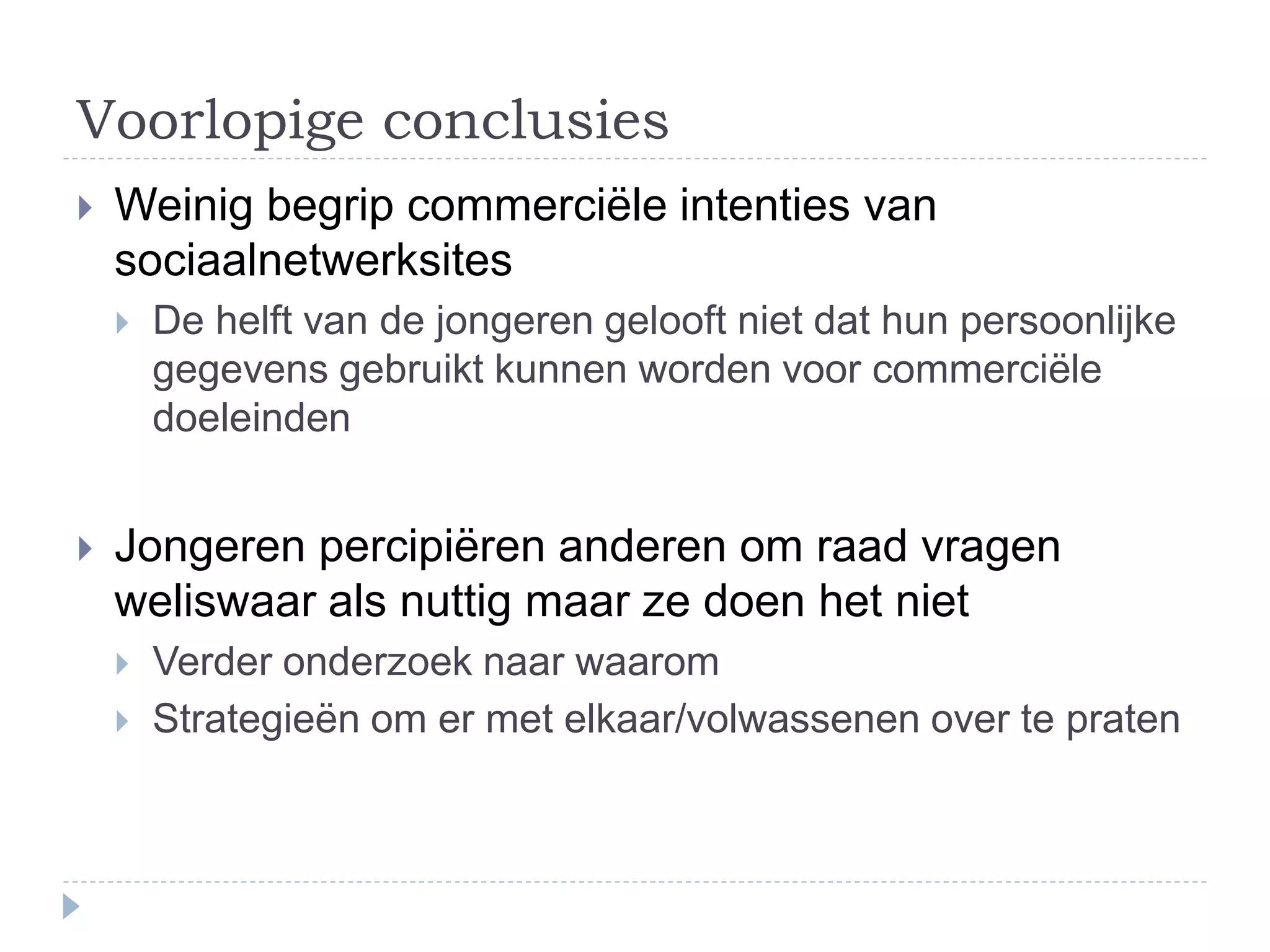 Voorlopige conclusies
 Weinig begrip commerciële intenties van
sociaalnetwerksites
 De helft van de jongeren gelooft niet dat hun persoonlijke
gegevens gebruikt kunnen worden voor commerciële
doeleinden
 Jongeren percipiëren anderen om raad vragen
weliswaar als nuttig maar ze doen het niet
 Verder onderzoek naar waarom
 Strategieën om er met elkaar/volwassenen over te praten
 