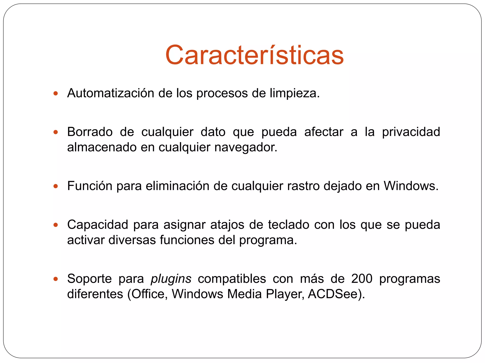Características
 Automatización de los procesos de limpieza.
 Borrado de cualquier dato que pueda afectar a la privacidad
almacenado en cualquier navegador.
 Función para eliminación de cualquier rastro dejado en Windows.
 Capacidad para asignar atajos de teclado con los que se pueda
activar diversas funciones del programa.
 Soporte para plugins compatibles con más de 200 programas
diferentes (Office, Windows Media Player, ACDSee).
 