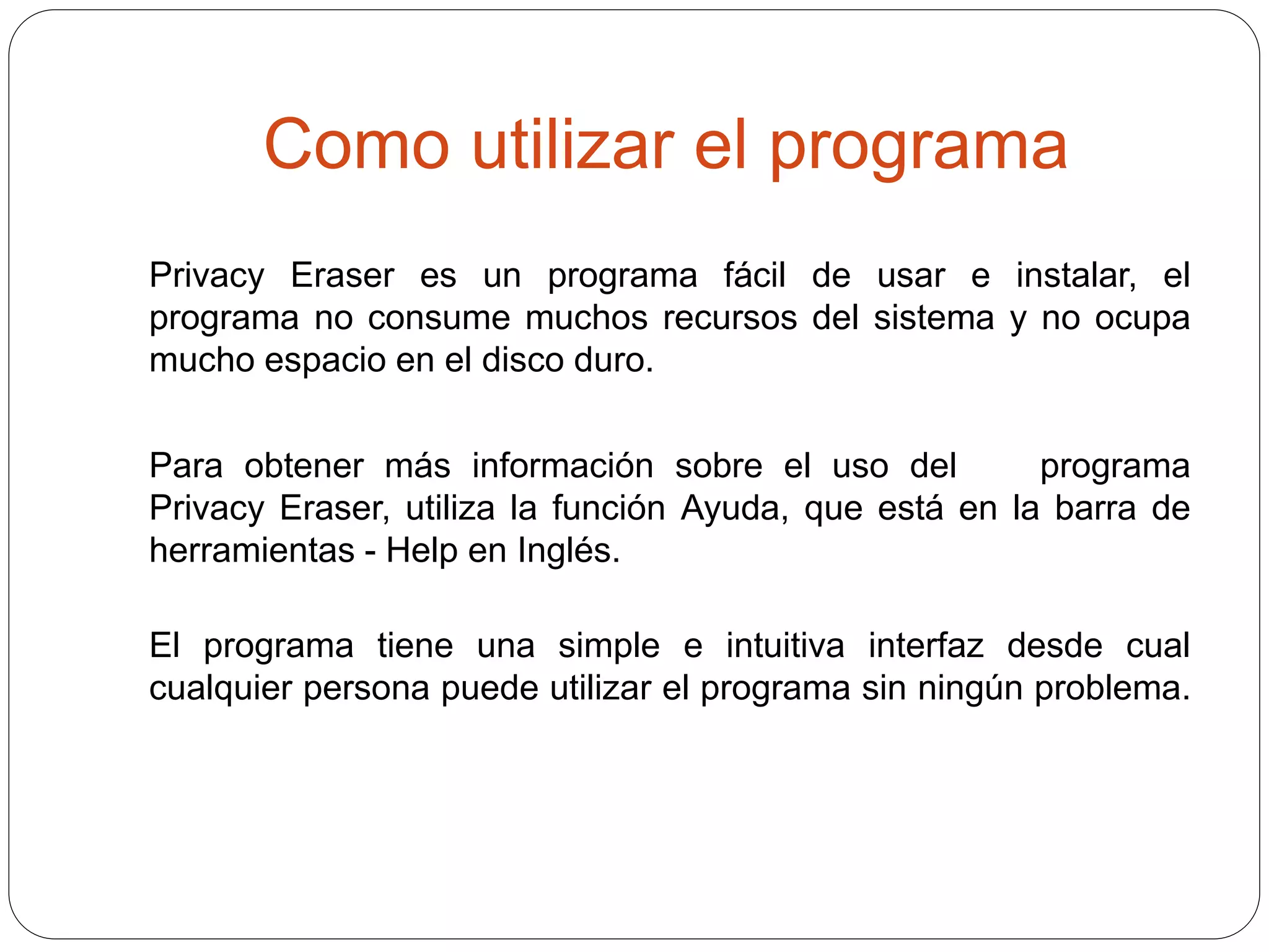 Como utilizar el programa
Privacy Eraser es un programa fácil de usar e instalar, el
programa no consume muchos recursos del sistema y no ocupa
mucho espacio en el disco duro.
Para obtener más información sobre el uso del programa
Privacy Eraser, utiliza la función Ayuda, que está en la barra de
herramientas - Help en Inglés.
El programa tiene una simple e intuitiva interfaz desde cual
cualquier persona puede utilizar el programa sin ningún problema.
 