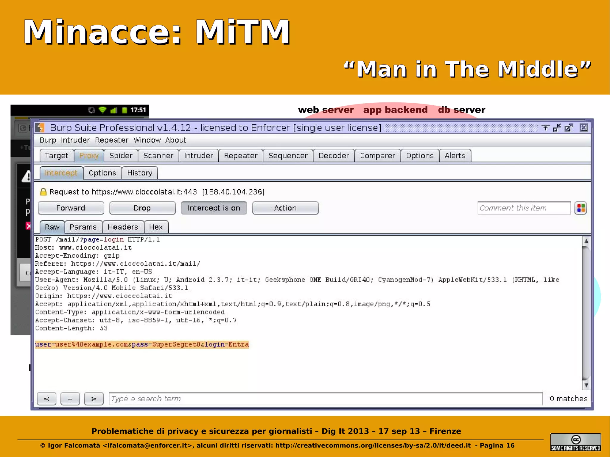 Minacce: MiTM
“Man in The Middle”
web server

app backend

db server

ext. router

Mr. WifiMiTM

file server

firewall

dep. server

access point
desktop
desktop

desktop
wifi user

hot-spot user
servizi in cloud

Problematiche di privacy e sicurezza per giornalisti – Dig It 2013 – 17 sep 13 – Firenze
© Igor Falcomatà <ifalcomata@enforcer.it>, alcuni diritti riservati: http://creativecommons.org/licenses/by-sa/2.0/it/deed.it - Pagina 16

BY0D user

 