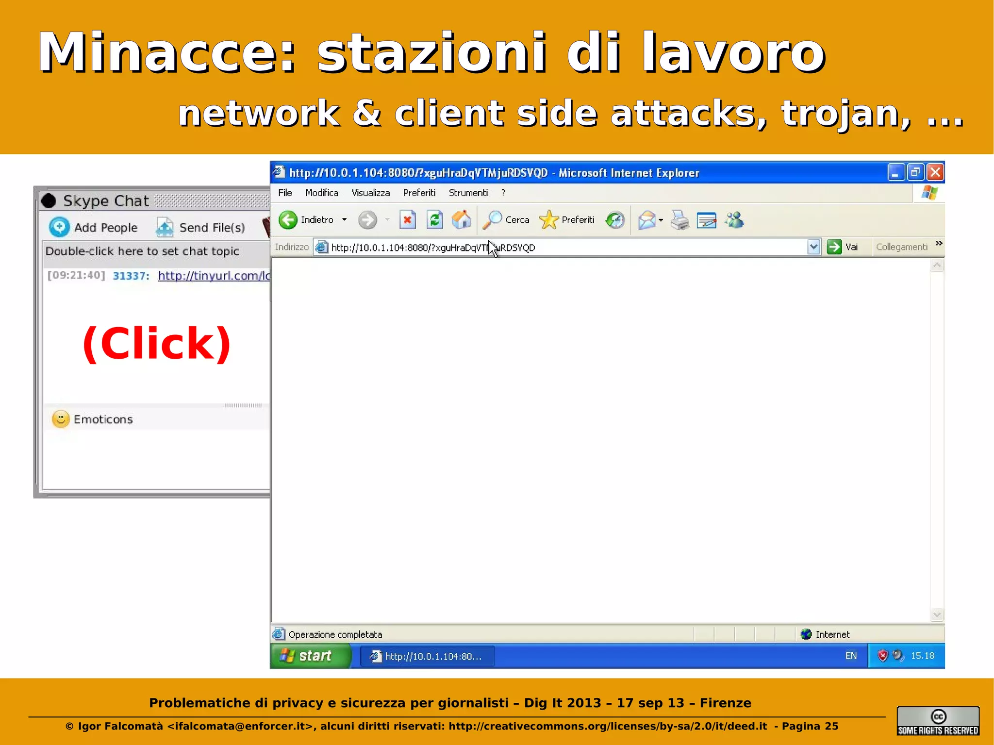 Minacce: stazioni di lavoro
network & client side attacks, trojan, ...

(Click)

Problematiche di privacy e sicurezza per giornalisti – Dig It 2013 – 17 sep 13 – Firenze
© Igor Falcomatà <ifalcomata@enforcer.it>, alcuni diritti riservati: http://creativecommons.org/licenses/by-sa/2.0/it/deed.it - Pagina 25

 